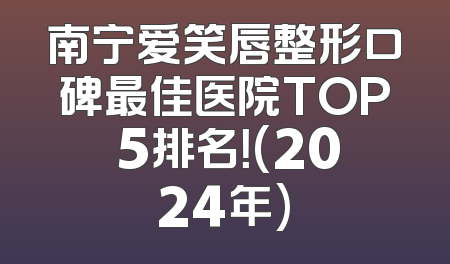 南宁爱笑唇整形口碑最佳医院TOP 5排名！(2024年)