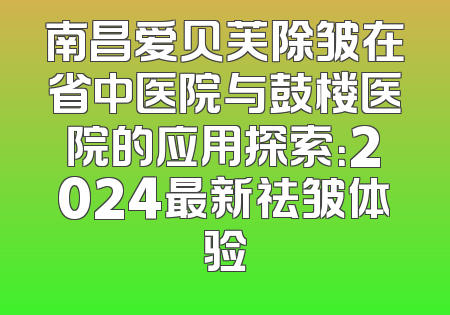 南昌爱贝芙除皱在省中医院与鼓楼医院的应用探索：2024最新祛皱体验