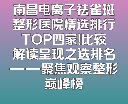南昌电离子祛雀斑整形医院精选排行TOP四家！比较解读呈现之选排名——聚焦观察整形巅峰榜