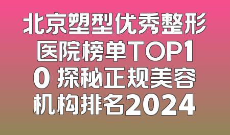 北京塑型优秀整形医院榜单TOP10 探秘正规美容机构排名2024