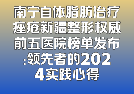 南宁自体脂肪治疗痤疮新疆整形权威前五医院榜单发布：领先者的2024实践心得