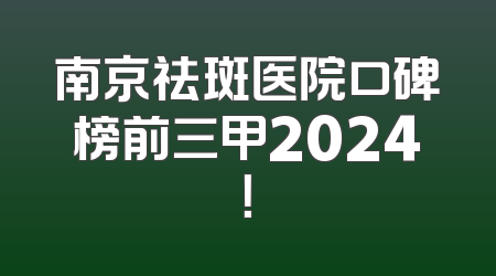 南京祛斑医院口碑榜前三甲2024！