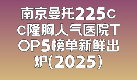 南京曼托225cc隆胸人气医院TOP5榜单新鲜出炉（2025）