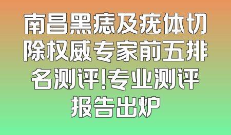 南昌黑痣及疣体切除权威专家前五排名测评！专业测评报告出炉