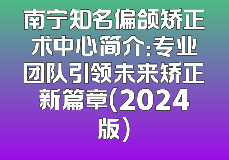 南宁知名偏颌矫正术中心简介：专业团队引领未来矫正新篇章（2024版）