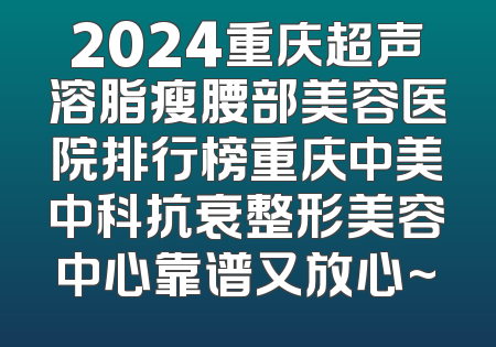 2024重庆超声溶脂瘦腰部美容医院排行榜重庆中美中科抗衰整形美容中心靠谱又放心~