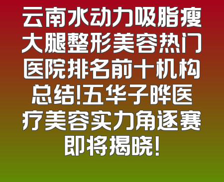 云南水动力吸脂瘦大腿整形美容热门医院排名前十机构总结！五华子晔医疗美容实力角逐赛即将揭晓！