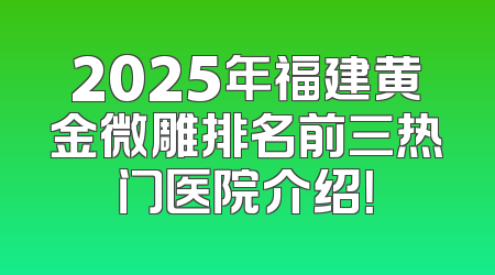 2025年福建黄金微雕排名前三热门医院介绍！