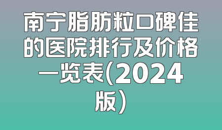 南宁脂肪粒口碑佳的医院排行及价格一览表（2024版）