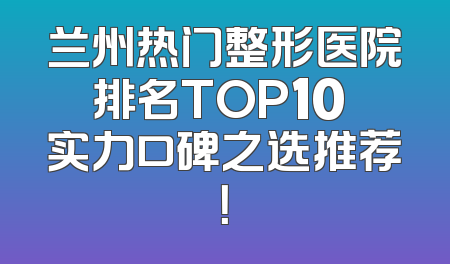 兰州热门整形医院排名TOP10 实力口碑之选推荐！