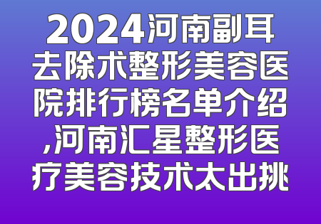 2024河南副耳去除术整形美容医院排行榜名单介绍，河南汇星整形医疗美容技术太出挑