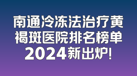 南通冷冻法治疗黄褐斑医院排名榜单2024新出炉!