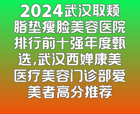 2024武汉取颊脂垫瘦脸美容医院排行前十强年度甄选，武汉西婵康美医疗美容门诊部爱美者高分推荐
