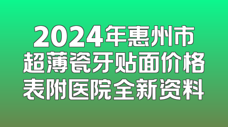 2024年惠州市超薄瓷牙贴面价格表附医院全新资料