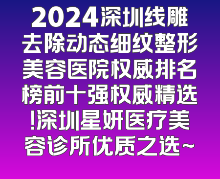 2024深圳线雕去除动态细纹整形美容医院权威排名榜前十强权威精选！深圳星妍医疗美容诊所优质之选~