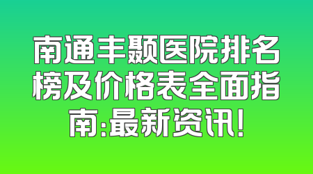 南通丰颞医院排名榜及价格表全面指南：最新资讯！