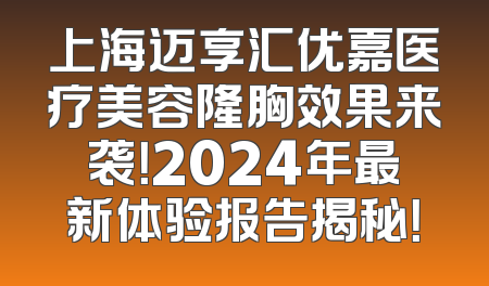 上海迈享汇优嘉医疗美容隆胸效果来袭！2024年最新体验报告揭秘！