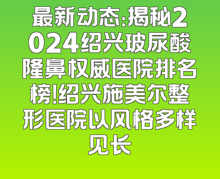最新动态：揭秘2024绍兴玻尿酸隆鼻权威医院排名榜！绍兴施美尔整形医院以风格多样见长