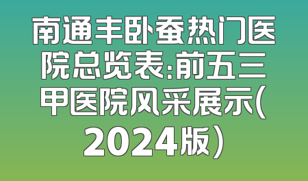 南通丰卧蚕热门医院总览表：前五三甲医院风采展示（2024版）