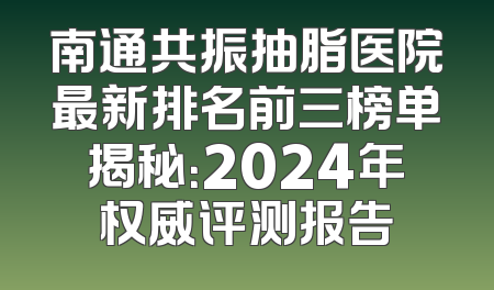 南通共振抽脂医院最新排名前三榜单揭秘：2024年权威评测报告