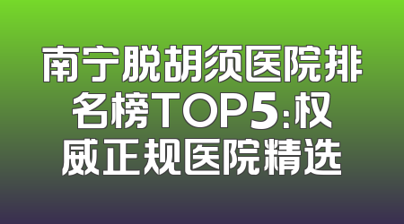 南宁脱胡须医院排名榜TOP5：权威正规医院精选