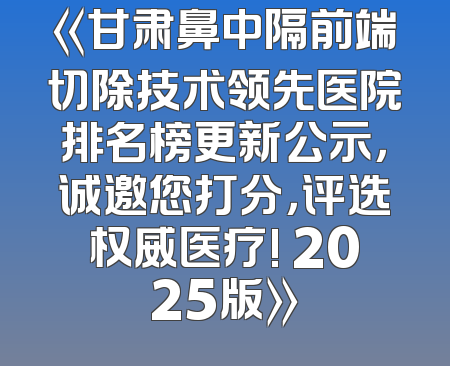《甘肃鼻中隔前端切除技术领先医院排名榜更新公示，诚邀您打分，评选权威医疗! 2025版》
