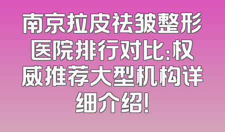 南京拉皮祛皱整形医院排行对比：权威推荐大型机构详细介绍！