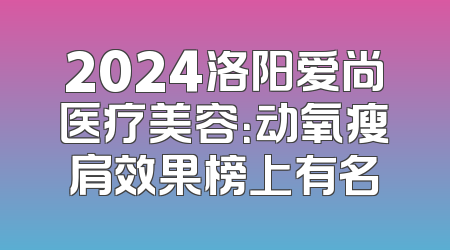 2024洛阳爱尚医疗美容：动氧瘦肩效果榜上有名