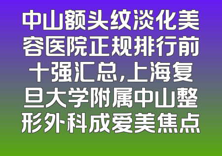中山额头纹淡化美容医院正规排行前十强汇总，上海复旦大学附属中山整形外科成爱美焦点