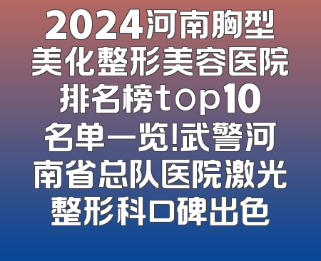 2024河南胸型美化整形美容医院排名榜top10名单一览！武警河南省总队医院激光整形科口碑出色