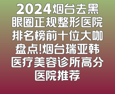 2024烟台去黑眼圈正规整形医院排名榜前十位大咖盘点！烟台瑞亚韩医疗美容诊所高分医院推荐