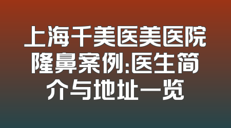 上海千美医美医院隆鼻案例：医生简介与地址一览