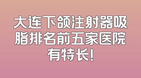 大连下颌注射器吸脂排名前五家医院有特长!