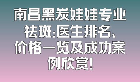 南昌黑炭娃娃专业祛斑：医生排名、价格一览及成功案例欣赏！