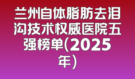 兰州自体脂肪去泪沟技术权威医院五强榜单（2025年）
