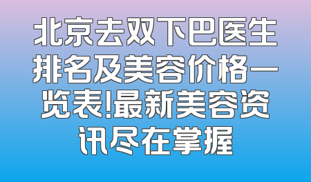 北京去双下巴医生排名及美容价格一览表！最新美容资讯尽在掌握