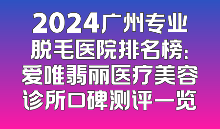 2024广州专业脱毛医院排名榜：爱唯翡丽医疗美容诊所口碑测评一览