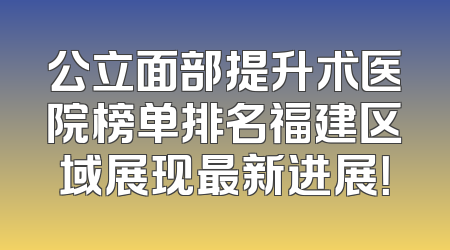公立面部提升术医院榜单排名福建区域展现最新进展！