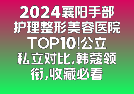 2024襄阳手部护理整形美容医院TOP10！公立私立对比，韩蔻领衔，收藏必看