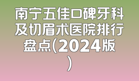 南宁五佳口碑牙科及切眉术医院排行盘点（2024版）