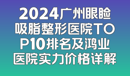 2024广州眼睑吸脂整形医院TOP10排名及鸿业医院实力价格详解