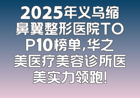 2025年义乌缩鼻翼整形医院TOP10榜单，华之美医疗美容诊所医美实力领跑！