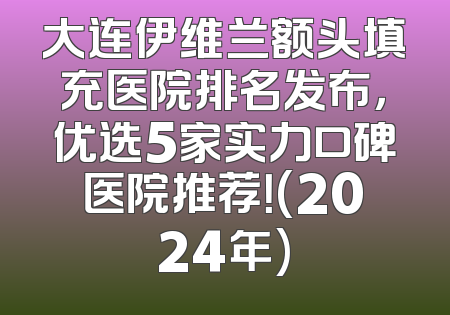 大连伊维兰额头填充医院排名发布，优选5家实力口碑医院推荐！(2024年)