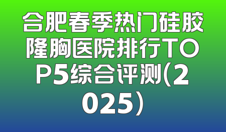 合肥春季热门硅胶隆胸医院排行TOP5综合评测（2025）
