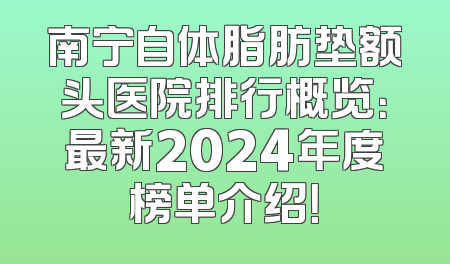 南宁自体脂肪垫额头医院排行概览：最新2024年度榜单介绍！