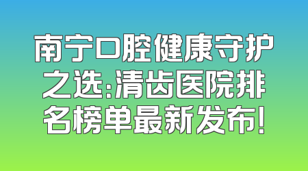 南宁口腔健康守护之选：清齿医院排名榜单最新发布！