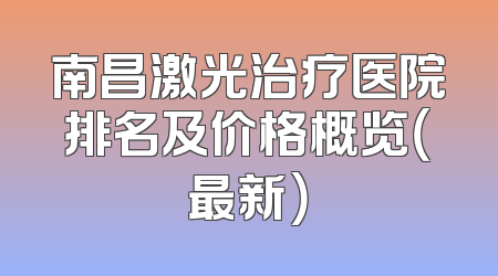 南昌激光治疗医院排名及价格概览（最新）