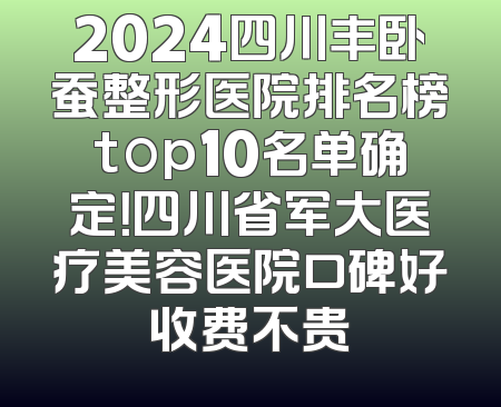 2024四川丰卧蚕整形医院排名榜top10名单确定！四川省军大医疗美容医院口碑好收费不贵
