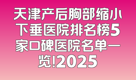 天津产后胸部缩小下垂医院排名榜5家口碑医院名单一览!2025