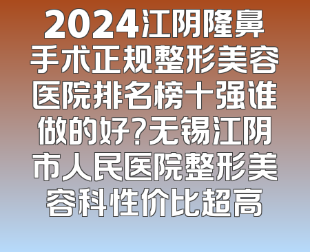 2024江阴隆鼻手术正规整形美容医院排名榜十强谁做的好？无锡江阴市人民医院整形美容科性价比超高